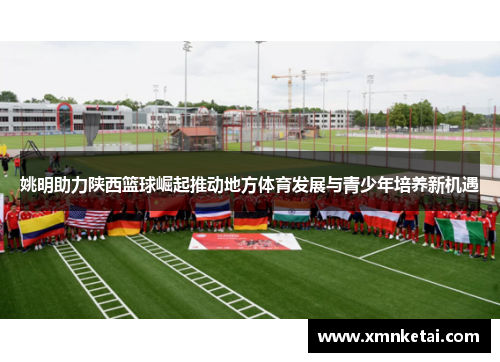 姚明助力陕西篮球崛起推动地方体育发展与青少年培养新机遇