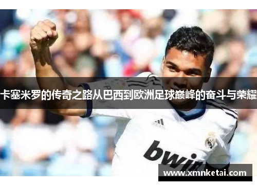 卡塞米罗的传奇之路从巴西到欧洲足球巅峰的奋斗与荣耀